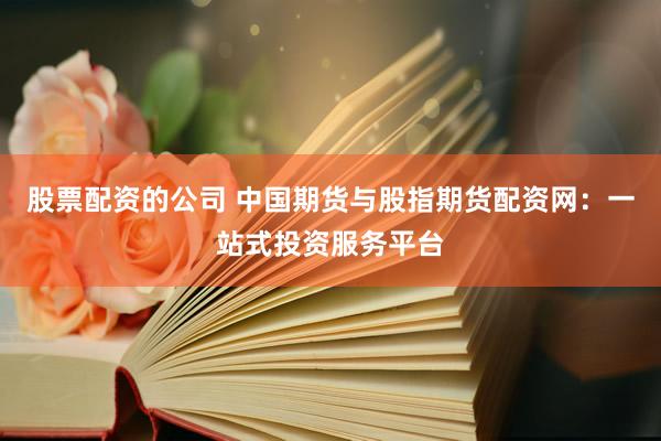 股票配资的公司 中国期货与股指期货配资网：一站式投资服务平台