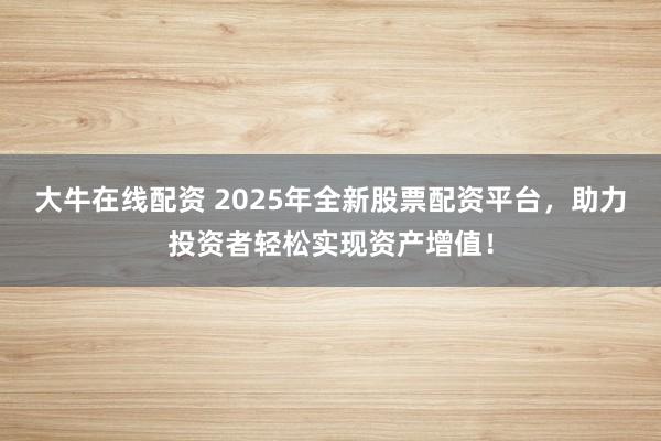 大牛在线配资 2025年全新股票配资平台，助力投资者轻松实现资产增值！