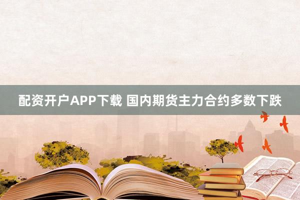 配资开户APP下载 国内期货主力合约多数下跌
