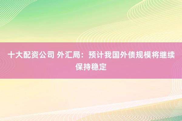 十大配资公司 外汇局：预计我国外债规模将继续保持稳定