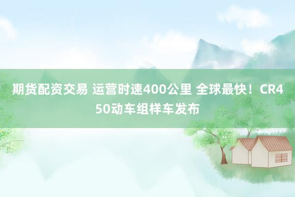 期货配资交易 运营时速400公里 全球最快!CR450动车组样车发布