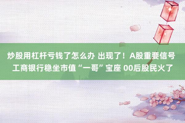 炒股用杠杆亏钱了怎么办 出现了!A股重要信号 工商银行稳坐市值“一哥”宝座 00后股民火了