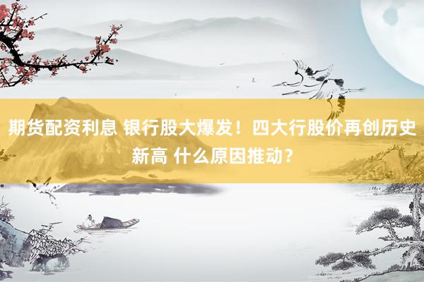 期货配资利息 银行股大爆发！四大行股价再创历史新高 什么原因推动？