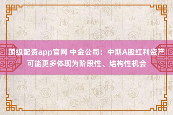 顶级配资app官网 中金公司：中期A股红利资产可能更多体现为阶段性、结构性机会