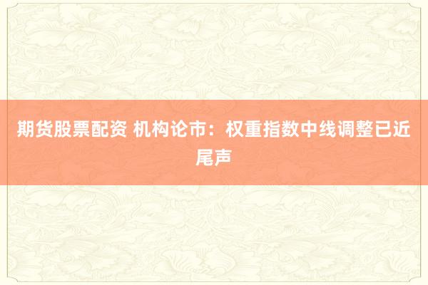 期货股票配资 机构论市：权重指数中线调整已近尾声