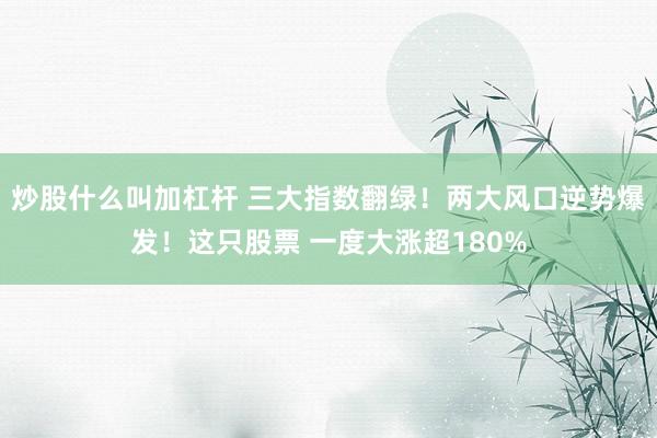 炒股什么叫加杠杆 三大指数翻绿！两大风口逆势爆发！这只股票 一度大涨超180%