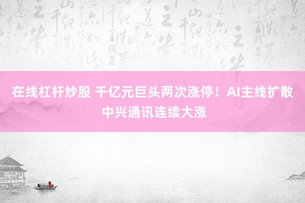 在线杠杆炒股 千亿元巨头两次涨停！AI主线扩散 中兴通讯连续大涨
