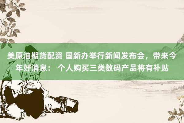 美原油期货配资 国新办举行新闻发布会，带来今年好消息： 个人购买三类数码产品将有补贴