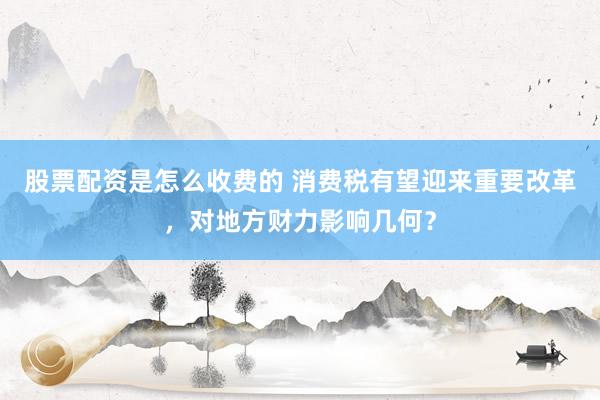股票配资是怎么收费的 消费税有望迎来重要改革，对地方财力影响几何？