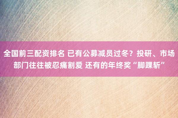 全国前三配资排名 已有公募减员过冬？投研、市场部门往往被忍痛割爱 还有的年终奖“脚踝斩”