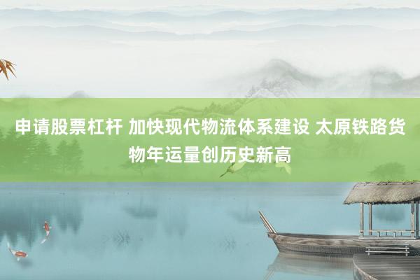 申请股票杠杆 加快现代物流体系建设 太原铁路货物年运量创历史新高