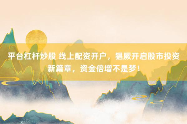 平台杠杆炒股 线上配资开户，猖厥开启股市投资新篇章，资金倍增不是梦！