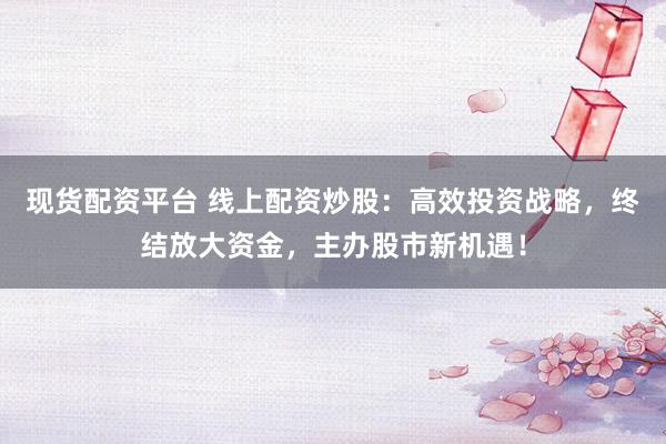 现货配资平台 线上配资炒股：高效投资战略，终结放大资金，主办股市新机遇！