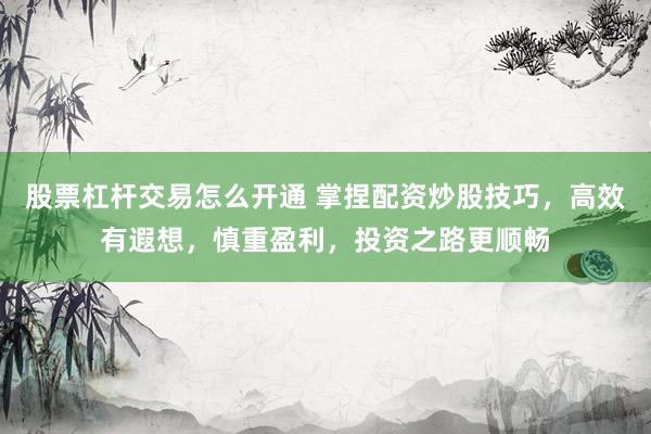 股票杠杆交易怎么开通 掌捏配资炒股技巧，高效有遐想，慎重盈利，投资之路更顺畅