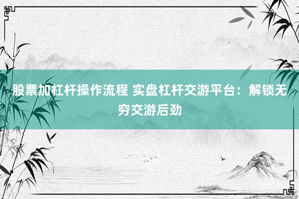 股票加杠杆操作流程 实盘杠杆交游平台：解锁无穷交游后劲