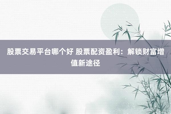 股票交易平台哪个好 股票配资盈利：解锁财富增值新途径