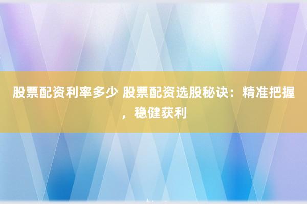 股票配资利率多少 股票配资选股秘诀：精准把握，稳健获利