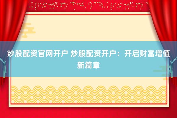炒股配资官网开户 炒股配资开户：开启财富增值新篇章