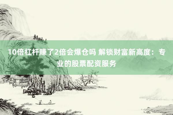 10倍杠杆赚了2倍会爆仓吗 解锁财富新高度：专业的股票配资服务