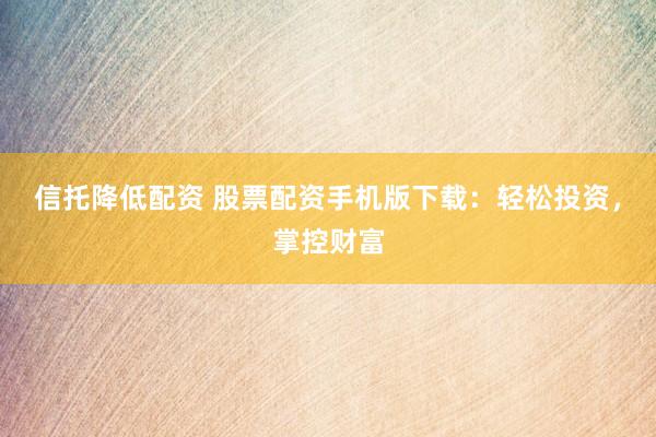 信托降低配资 股票配资手机版下载：轻松投资，掌控财富