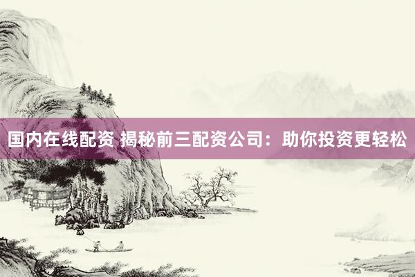 国内在线配资 揭秘前三配资公司：助你投资更轻松