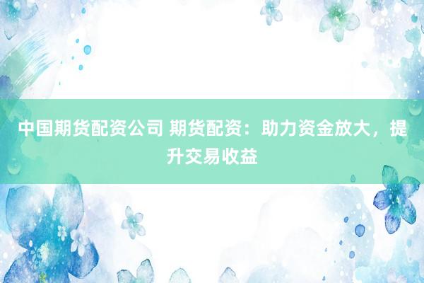 中国期货配资公司 期货配资：助力资金放大，提升交易收益