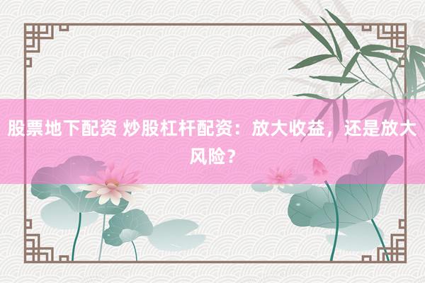 股票地下配资 炒股杠杆配资：放大收益，还是放大风险？