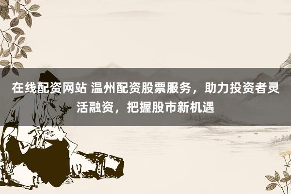 在线配资网站 温州配资股票服务，助力投资者灵活融资，把握股市新机遇