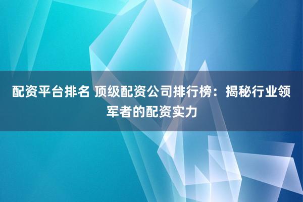 配资平台排名 顶级配资公司排行榜：揭秘行业领军者的配资实力