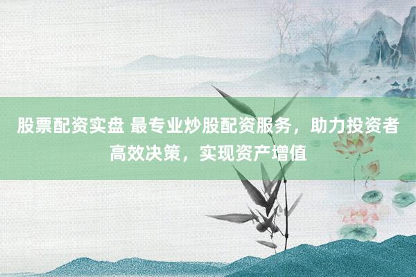 股票配资实盘 最专业炒股配资服务，助力投资者高效决策，实现资产增值