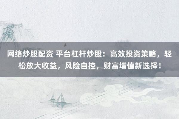 网络炒股配资 平台杠杆炒股：高效投资策略，轻松放大收益，风险自控，财富增值新选择！