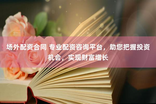 场外配资合同 专业配资咨询平台，助您把握投资机会，实现财富增长