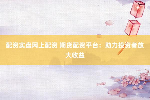 配资实盘网上配资 期货配资平台：助力投资者放大收益