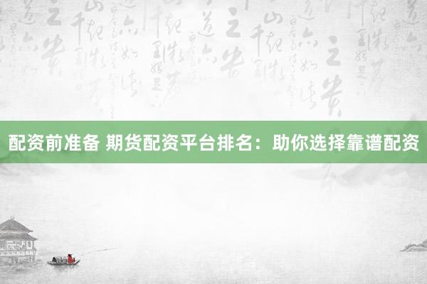 配资前准备 期货配资平台排名：助你选择靠谱配资