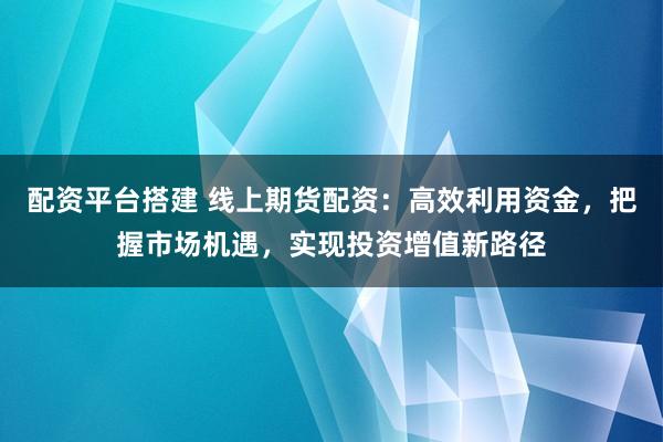 配资平台搭建 线上期货配资：高效利用资金，把握市场机遇，实现投资增值新路径
