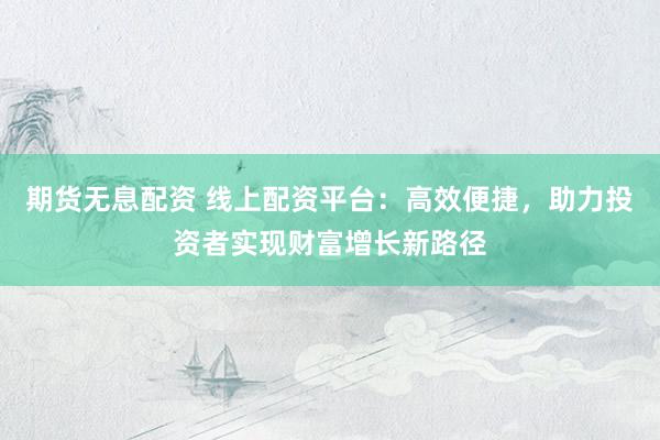 期货无息配资 线上配资平台：高效便捷，助力投资者实现财富增长新路径