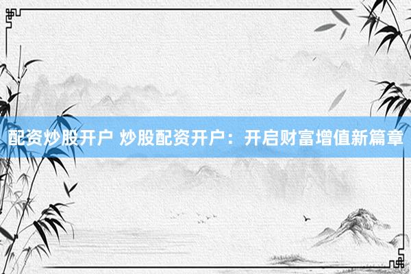 配资炒股开户 炒股配资开户：开启财富增值新篇章