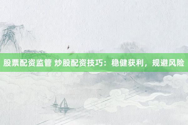 股票配资监管 炒股配资技巧：稳健获利，规避风险