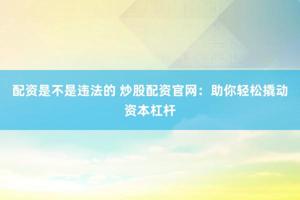 配资是不是违法的 炒股配资官网：助你轻松撬动资本杠杆