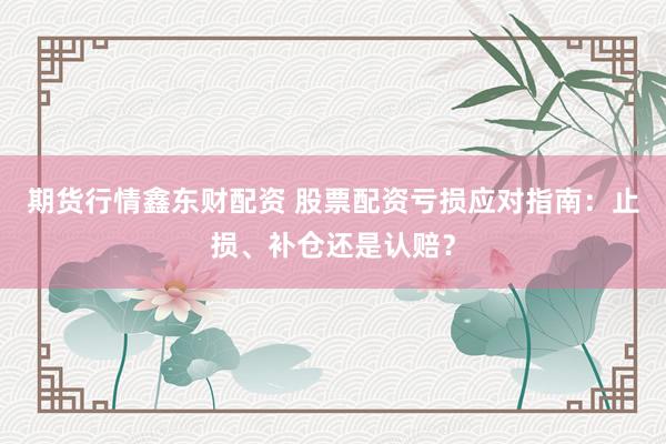 期货行情鑫东财配资 股票配资亏损应对指南：止损、补仓还是认赔？