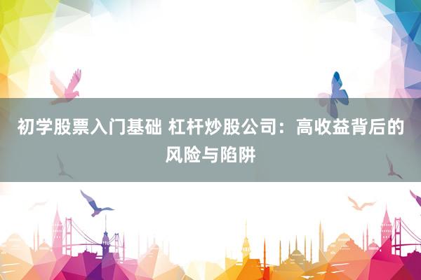初学股票入门基础 杠杆炒股公司：高收益背后的风险与陷阱