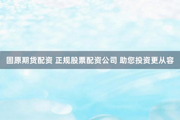 固原期货配资 正规股票配资公司 助您投资更从容