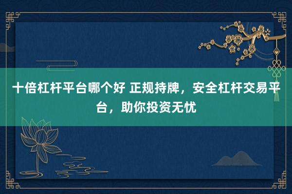 十倍杠杆平台哪个好 正规持牌，安全杠杆交易平台，助你投资无忧