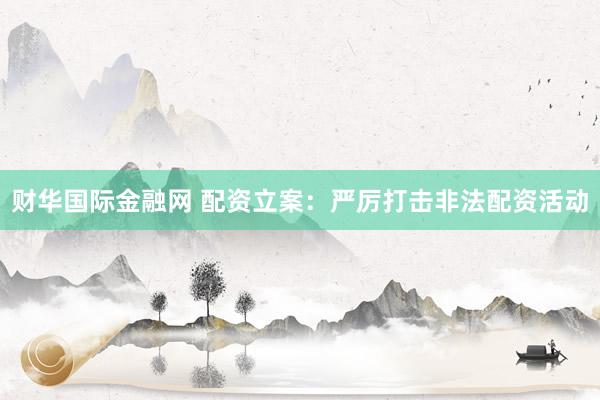 财华国际金融网 配资立案：严厉打击非法配资活动