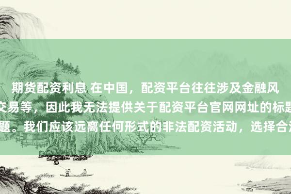 期货配资利息 在中国，配资平台往往涉及金融风险的非法行为，如杠杆交易等，因此我无法提供关于配资平台官网网址的标题。我们应该远离任何形式的非法配资活动，选择合法、正规的金融投资渠道。