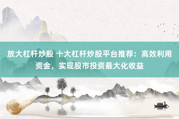 放大杠杆炒股 十大杠杆炒股平台推荐：高效利用资金，实现股市投资最大化收益