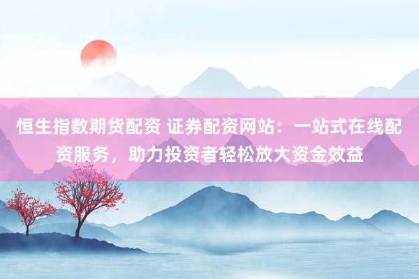 恒生指数期货配资 证券配资网站：一站式在线配资服务，助力投资者轻松放大资金效益