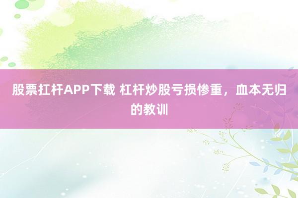 股票扛杆APP下载 杠杆炒股亏损惨重，血本无归的教训