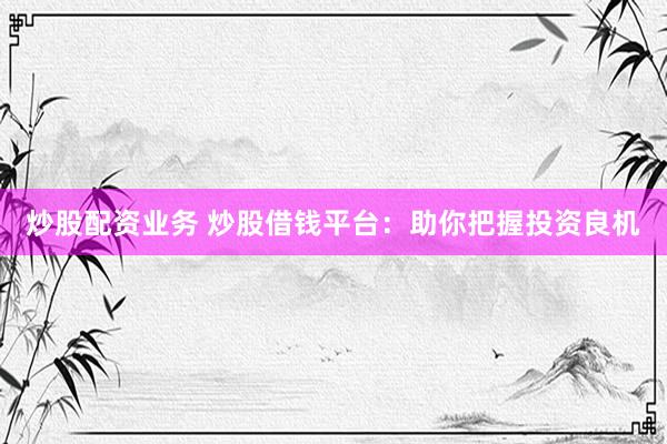 炒股配资业务 炒股借钱平台：助你把握投资良机