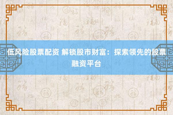 低风险股票配资 解锁股市财富：探索领先的股票融资平台